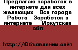 Предлагаю,заработок в интернете для всех желающих - Все города Работа » Заработок в интернете   . Иркутская обл.